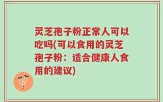 灵芝孢子粉正常人可以吃吗(可以食用的灵芝孢子粉：适合健康人食用的建议)