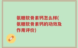 氨糖软骨素钙怎么样(氨糖软骨素钙的功效及作用评价)