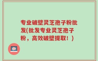 专业破壁灵芝孢子粉批发(批发专业灵芝孢子粉，高效破壁提取！)