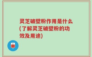 灵芝破壁粉作用是什么(了解灵芝破壁粉的功效及用途)