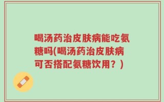 喝汤药治皮肤病能吃氨糖吗(喝汤药治皮肤病可否搭配氨糖饮用？)