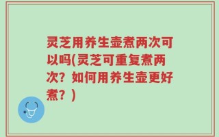 灵芝用养生壶煮两次可以吗(灵芝可重复煮两次？如何用养生壶更好煮？)