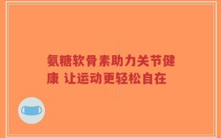 氨糖软骨素助力关节健康 让运动更轻松自在