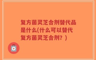 复方菌灵芝合剂替代品是什么(什么可以替代复方菌灵芝合剂？)
