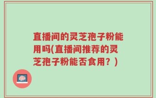 直播间的灵芝孢子粉能用吗(直播间推荐的灵芝孢子粉能否食用？)