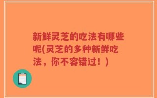 新鲜灵芝的吃法有哪些呢(灵芝的多种新鲜吃法，你不容错过！)