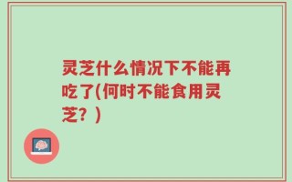 灵芝什么情况下不能再吃了(何时不能食用灵芝？)