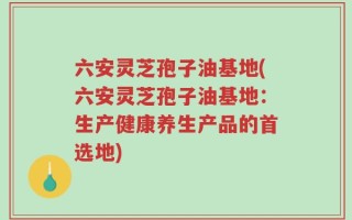 六安灵芝孢子油基地(六安灵芝孢子油基地：生产健康养生产品的首选地)
