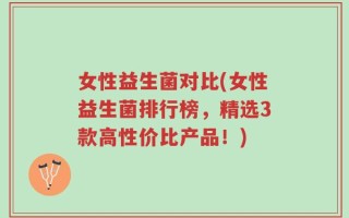 女性益生菌对比(女性益生菌排行榜，精选3款高性价比产品！)