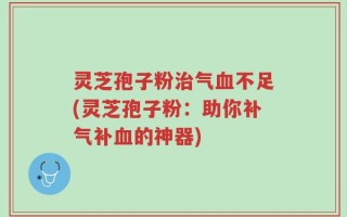 灵芝孢子粉治气血不足(灵芝孢子粉：助你补气补血的神器)