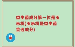 益生菌成分第一位是玉米粉(玉米粉是益生菌首选成分)
