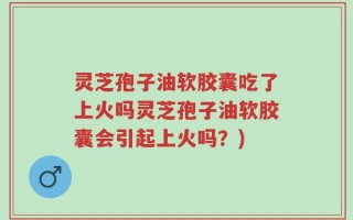 灵芝孢子油软胶囊吃了上火吗灵芝孢子油软胶囊会引起上火吗？)