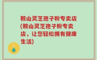 鞍山灵芝孢子粉专卖店(鞍山灵芝孢子粉专卖店，让您轻松拥有健康生活)