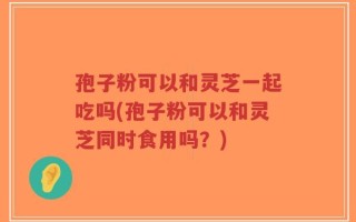 孢子粉可以和灵芝一起吃吗(孢子粉可以和灵芝同时食用吗？)