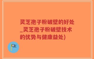 灵芝孢子粉破壁的好处_灵芝孢子粉破壁技术的优势与健康益处)