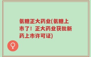 氨糖正大药业(氨糖上市了！正大药业获批新药上市许可证)