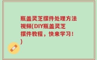 瓶盖灵芝摆件处理方法视频(DIY瓶盖灵芝摆件教程，快来学习！)