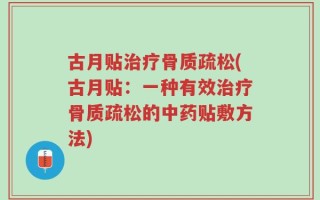 古月贴治疗骨质疏松(古月贴：一种有效治疗骨质疏松的中药贴敷方法)