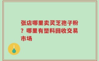 张店哪里卖灵芝孢子粉？哪里有塑料回收交易市场