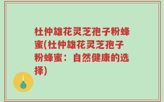 杜仲雄花灵芝孢子粉蜂蜜(杜仲雄花灵芝孢子粉蜂蜜：自然健康的选择)