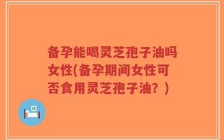 备孕能喝灵芝孢子油吗女性(备孕期间女性可否食用灵芝孢子油？)