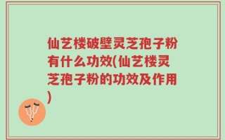 仙艺楼破壁灵芝孢子粉有什么功效(仙艺楼灵芝孢子粉的功效及作用)