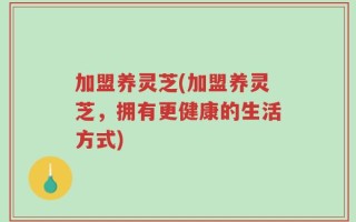 加盟养灵芝(加盟养灵芝，拥有更健康的生活方式)