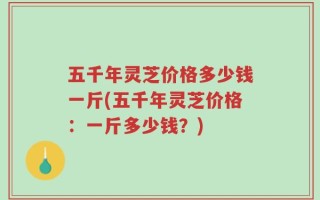 五千年灵芝价格多少钱一斤(五千年灵芝价格：一斤多少钱？)