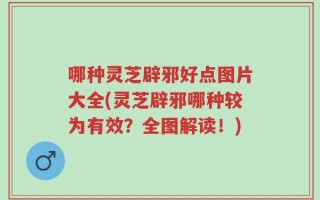 哪种灵芝辟邪好点图片大全(灵芝辟邪哪种较为有效？全图解读！)
