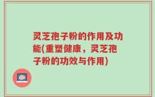 灵芝孢子粉的作用及功能(重塑健康，灵芝孢子粉的功效与作用)