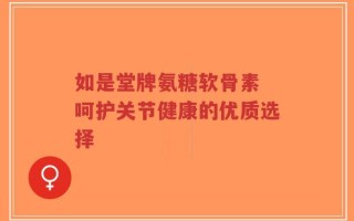 如是堂牌氨糖软骨素 呵护关节健康的优质选择