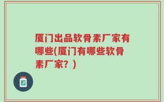 厦门出品软骨素厂家有哪些(厦门有哪些软骨素厂家？)