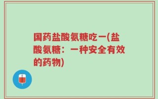 国药盐酸氨糖吃一(盐酸氨糖：一种安全有效的药物)
