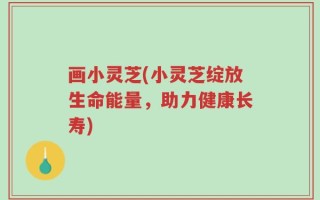 画小灵芝(小灵芝绽放生命能量，助力健康长寿)