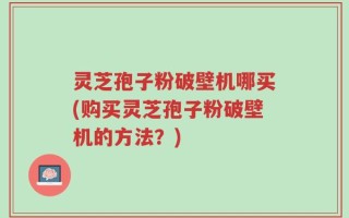 灵芝孢子粉破壁机哪买(购买灵芝孢子粉破壁机的方法？)