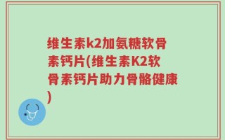 维生素k2加氨糖软骨素钙片(维生素K2软骨素钙片助力骨骼健康)
