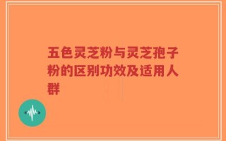 五色灵芝粉与灵芝孢子粉的区别功效及适用人群