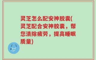 灵芝怎么配安神胶囊(灵芝配合安神胶囊，帮您清除疲劳，提高睡眠质量)