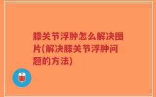 膝关节浮肿怎么解决图片(解决膝关节浮肿问题的方法)