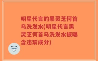 明星代言的黑灵芝何首乌洗发水(明星代言黑灵芝何首乌洗发水被曝含违禁成分)