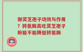 御灵芝孢子功效与作用？转氨酶高吃灵芝孢子粉能不能降低转氨酶