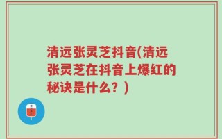 清远张灵芝抖音(清远张灵芝在抖音上爆红的秘诀是什么？)
