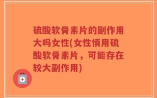硫酸软骨素片的副作用大吗女性(女性慎用硫酸软骨素片，可能存在较大副作用)