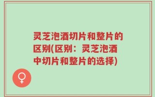 灵芝泡酒切片和整片的区别(区别：灵芝泡酒中切片和整片的选择)