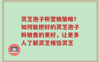 灵芝孢子粉营销策略？如何能把好的灵芝孢子粉销售的更好，让更多人了解灵芝相信灵芝