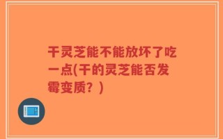干灵芝能不能放坏了吃一点(干的灵芝能否发霉变质？)