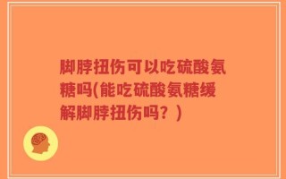 脚脖扭伤可以吃硫酸氨糖吗(能吃硫酸氨糖缓解脚脖扭伤吗？)