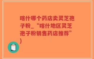 喀什哪个药店卖灵芝孢子粉_“喀什地区灵芝孢子粉销售药店推荐”)