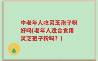 中老年人吃灵芝孢子粉好吗(老年人适合食用灵芝孢子粉吗？)
