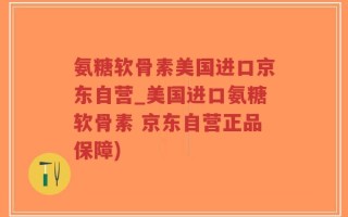 氨糖软骨素美国进口京东自营_美国进口氨糖软骨素 京东自营正品保障)